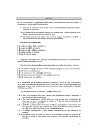 BIOLOGIA

46. No corpo humano, o colesterol pode ter origem exógena ou endógena. Com relação a
esse assunto, analise as afirmações abaixo.

   ( I ) Os ovos, as carnes em geral, o leite e seus derivados são exemplos de fontes en-
         dógenas de colesterol.
   ( II ) O colesterol é uma substância danosa aos organismos e, portanto, deve ser man-
          tido em taxa o mais próximo possível de zero.
   ( III ) Principalmente quando atinge altos níveis no sangue, o colesterol possibilita o
         desenvolvimento de uma doença chamada aterosclerose.

   Assinale a alternativa correta.

! A ⇒ Apenas a I e a II são verdadeiras.
! B ⇒ Apenas a III é verdadeira.
! C ⇒ Apenas a II e a III são verdadeiras.
! D ⇒ Apenas a I é verdadeira.
! E ⇒ l, ll e lll são falsas.


47. “A água é um dos bens mais preciosos e importantes atualmente, por ser imprescindí-
vel à sobrevivência das populações”.

   Assinale a alternativa que não representa risco à preservação dos recursos hídricos.

! A ⇒ A impermeabilização do solo, evitando o retorno das águas pluviais ao lençol freático.
! B ⇒ O assoreamento dos rios.
! C ⇒ A manutenção das vegetações ribeirinhas.
! D ⇒ O desenvolvimento industrial e tecnológico acelerado.
! E ⇒ O crescimento demográfico.


48. É conveniente que as mulheres marquem, por escrito, o 10 dia de cada ciclo menstru-
al, ou seja, o primeiro dia da menstruação, ao longo de um ano ou mais. Isso serve para
determinar os dias mais prováveis em que começaram suas menstruações e duração
média de seus ciclos.

   Com relação aos riscos de gravidez, é correto afirmar que:

! A ⇒ Além do controle do ciclo, outro método muito eficiente para evitar a gravidez é a
      cirurgia denominada mastectomia.
! B ⇒ Os espermatozóides se mantêm ativos por uma semana após a ejaculação de
      modo que, se forem introduzidos na mulher no 70 dia antes da menstruação, ela
      apresenta riscos de engravidar.
! C ⇒ Se todos os ciclos tivessem duração de 28 dias, seria possível tornar muito rara
      uma gravidez, bastando que a mulher não tivesse relações sexuais no período en-
      tre o 140 e 200 dia após o início de sua última menstruação.
! D ⇒ O método da tabelinha é o único método realmente seguro para prevenção da
      gravidez.
! E ⇒ A ovulação ocorre, em geral, no meio do ciclo menstrual, ou seja, em torno do 140
      dia, nos ciclos de 28 dias, sendo esse, portanto, o dia de maior probabilidade de
      gravidez.


                                                                                        14
 
