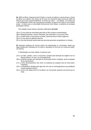 49. AIDS na África: Segundo jornal O Globo, um pacto de silêncio e inércia lançou o futuro
da África num abismo. Em menos de 20 anos um continente inteiro tornou-se refém da
doença que cresce exponencialmente. O número de casos - 53 milhões - já é maior que
o de combatentes mortos nas duas guerras mundiais, na guerra da Coréia e na do Vietnã,
juntas. A menos que a comunidade internacional tome rédeas, a epidemia vai ameaçar
populações inteiras.

   Com relação a essa doença, assinale a alternativa incorreta.

! A ⇒ O vírus pode ser transmitido pela mãe ao filho durante a amamentação.
! B ⇒ Mulheres grávidas, mesmo infectadas, não transmitem o vírus para o filho.
! C ⇒ A AIDS ainda é uma doença incurável, transmissível por fluidos orgânicos.
! D ⇒ O vírus ataca os glóbulos brancos.
! E ⇒ Uma das doenças oportunistas que acomete pacientes soropositivos é o Herpes.


50. Esponjas sintéticas de cozinha podem ser esterilizadas no microondas, desde que
sejam postas bem molhadas em um prato e colocadas no forno por um minuto em potên-
cia máxima.

   A esterilização, por esse método, é possível, pois:

! A ⇒ um fator abiótico, como a microonda, compete pela obtenção de oxigênio com os
      fatores bióticos, no caso, os microorganismos.
! B ⇒ bactérias sempre que expostas às microondas sofrem mutações, sendo incapazes
      de se reproduzirem.
! C ⇒ seres decompositores não vivem na presença de qualquer tipo de onda eletro-
      magnética.
! D ⇒ a temperatura atingida pela água faz com que os microorganismos que proliferam
      nessas esponjas morram.
! E ⇒ ocorre uma reação entre os micróbios e as microondas, gerando uma toxina que os
      mata.




                                                                                      15
 