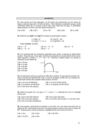 MATEMÁTICA

01. Uma piscina de forma retangular, de 50 metros de comprimento por 25 metros de
largura, está com água até 1,0 metro de altura. Para melhorar a qualidade da água, serão
misturados 500ml de um produto químico para cada 1000 litros de água. A quantidade
desse produto, em litros, que será usada na piscina, é:
! A ⇒ 250            ! B ⇒ 62,5             ! C ⇒ 125                ! D ⇒ 625            ! E ⇒ 1250


02. Sabendo que log2 = a e log3 = b, analise as proposições a seguir.

                       ( l ) log8 = a3                   ( lll ) log 2 = a/2
                       ( ll ) log15 = 1 + b - a          ( lV ) log0,003 = -3b
    Estão corretas, somente:
! A ⇒ l - lV                          ! C ⇒ ll - lll - lV                        ! E ⇒ ll - lll
! B ⇒ l - lll - lV                    ! D ⇒ l - ll


03. Um supermercado fez campanha publicitária para vender o estoque de determinado
produto. Suponha que x dias após o término da campanha as vendas diárias foram calcu-
ladas segundo a função y = - x2 + 10x + 75. Conforme o gráfico abaixo, as vendas se
reduziram a zero depois de:        y

! A ⇒ 10 dias                        (unidades)

! B ⇒ 15 dias
! C ⇒ 25 dias                               75

! D ⇒ 75 dias
! E ⇒ 50 dias
                                             0                   x(dias)



04. Um fabricante vende um produto por R$ 0,80 a unidade. O custo total do produto con-
siste numa taxa fixa de R$ 40,00, mais o custo de produção, de R$ 0,30 por unidade. Se
o fabricante vender 200 unidades desse produto, ele terá:
! A ⇒ um lucro de R$ 60,00.                        ! D ⇒ um lucro de R$ 100,00.
! B ⇒ um prejuízo de R$ 60,00.                     ! E ⇒ um prejuízo de R$ 100,00.
! C ⇒ nem lucro nem prejuízo.


05. Sobre as funções: f(x) = |x|, g(x) = x2 - 1 e h(x) = 1 - x, definidas de ℜ em ℜ, é correto
afirmar que:
! A ⇒ g(x) e h(x) são injetoras.                   ! D ⇒ f(x) e g(x) são pares.
! B ⇒ f(x) e h(x) são ímpares.                     ! E ⇒ O mínimo valor de g(x) é 1 e de f(x) é zero.
! C ⇒ f(x) e h(x) são sobrejetoras.


06. Uma pessoa, caminhando em direção a uma torre, vê o seu ponto mais alto sob um
ângulo de 30º. Caminhando mais 20m na mesma direção, passa a vê-lo sob um ângulo de
60º. Desprezando a altura da pessoa, é correto afirmar que a altura da torre é:

! A ⇒ 10m.             ! C ⇒ 20m.                     ! E ⇒ 20 3 m .
! B ⇒ 10 3 m .         ! D ⇒ 30m.



                                                                                                       2
 