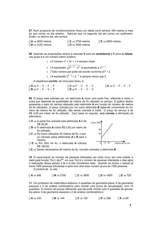 07. Num programa de condicionamento físico um atleta corre sempre 300 metros a mais
do que correu no dia anterior. Sabe-se que no segundo dia ele correu um quilômetro.
Então, no décimo dia, ele correrá:
! A ⇒ 4000 metros.                ! C ⇒ 3700 metros.            ! E ⇒ 2800 metros.
! B ⇒ 3100 metros.                ! D ⇒ 3400 metros.


08. Assinale as proposições abaixo e assinale V para as verdadeiras e F para as falsas,
nas quais n é um número inteiro positivo.
               ( ) O número n2 + 3n + 1 é sempre ímpar.

               ( ) A expressão     nn + 2 . nn é equivalente a n n + 1 .
               ( ) Todo número par pode ser escrito na forma 2n2 + 2.
                                  2-n        -n
               ( ) A expressão 2        +2        é sempre menor que 2.
    A seqüência correta, de cima para baixo, é:
!A⇒V - V - F - F                  !C⇒F - V - F - V                    !E⇒V - F - F - F
!B⇒V - F - V - F                  !D⇒F - V - V - V


09. O preço total cobrado por um eletricista A inclui uma parte fixa, referente à visita, e
outra que depende da quantidade de metros de fio utilizada no serviço. O gráfico abaixo
apresenta o valor do serviço efetuado pelo eletricista A em função do número de metros
de fio utilizados. O preço cobrado por um outro eletricista B depende unicamente do nú-
mero de metros de fio utilizado, não sendo cobrada a visita. O preço do serviço é de
R$ 3,50 por metro de fio utilizado. Com base no exposto, está correta a afirmação da
alternativa:
! A ⇒ A parte fixa cobrada pelo eletricista A é de
                                                   preço (R$)
      R$ 30,00.
! B ⇒ O eletricista A cobra R$ 2,50 por metro de
                                                           80
      fio utilizado.
! C ⇒ Se forem utilizados 40 metros de fio, o pre-         65
      ço cobrado pelos eletricistas A e B será o
      mesmo.
! D ⇒ Por 50m de fio, o eletricista A cobrará               0 15 20      metros de fio (m)
      R$ 190,00.
! E ⇒ Sendo necessários 60 metros de fio, convém contratar o eletricista B.

10. O crescimento do número de pessoas infectadas por certo vírus, em uma cidade, é
dado pela função T(x) = m.2nx, em que T(x) é o número de pessoas infectadas x dias após
a realização desse estudo e m e n são constantes reais. Quando se iniciou o estudo já
havia 1800 pessoas infectadas e após dois dias esse número já era de 7200 pessoas.
    O produto m . n vale:

! A ⇒ 480            ! B ⇒ 2700          ! C ⇒ 3600             ! D ⇒ 1800      ! E ⇒ 720

11. Um professor de matemática elaborou 4 questões de geometria plana, 6 de geometria
espacial e 5 de análise combinatória para montar uma prova de recuperação, com 10
questões. O número de provas diferentes que ele pode montar com 3 questões de geome-
tria plana, 5 de geometria espacial e 2 de análise combinatória é:

! A ⇒ 240            ! B ⇒ 144           ! C ⇒ 120              ! D ⇒ 288      ! E ⇒ 60

                                                                                          3
 