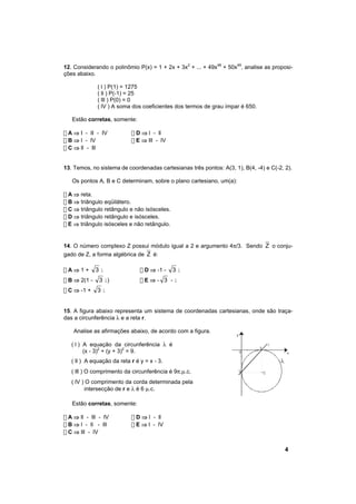 12. Considerando o polinômio P(x) = 1 + 2x + 3x2 + ... + 49x48 + 50x49, analise as proposi-
ções abaixo.

              ( l ) P(1) = 1275
              ( ll ) P(-1) = 25
              ( lll ) P(0) = 0
              ( lV ) A soma dos coeficientes dos termos de grau ímpar é 650.

   Estão corretas, somente:

! A ⇒ I - II - IV           ! D ⇒ l - ll
! B ⇒ l - lV                ! E ⇒ lll - lV
! C ⇒ ll - lll


13. Temos, no sistema de coordenadas cartesianas três pontos: A(3, 1), B(4, -4) e C(-2, 2).

   Os pontos A, B e C determinam, sobre o plano cartesiano, um(a):

! A ⇒ reta.
! B ⇒ triângulo eqüilátero.
! C ⇒ triângulo retângulo e não isósceles.
! D ⇒ triângulo retângulo e isósceles.
! E ⇒ triângulo isósceles e não retângulo.


14. O número complexo Z possui módulo igual a 2 e argumento 4π/3. Sendo Z o conju-
gado de Z, a forma algébrica de Z é:

!A⇒1+         3i                ! D ⇒ -1 -   3i
! B ⇒ 2(1 -   3 i)              !E⇒- 3 -i
! C ⇒ -1 +    3i


15. A figura abaixo representa um sistema de coordenadas cartesianas, onde são traça-
das a circunferência λ e a reta r.

    Analise as afirmações abaixo, de acordo com a figura.
                                                                    y

   ( l ) A equação da circunferência λ é                                               r
                                                                               3
         (x - 3)2 + (y + 3)2 = 9.                                       0                  x

   ( ll ) A equação da reta r é y = x - 3.
   ( lll ) O comprimento da circunferência é 9π.µ.c.                 -3            C

   ( lV ) O comprimento da corda determinada pela
         intersecção de r e λ é 6 µ.c.

   Estão corretas, somente:

! A ⇒ ll - lll - lV         ! D ⇒ l - ll
! B ⇒ l - ll - lll          ! E ⇒ l - lV
! C ⇒ lll - lV


                                                                                           4
 