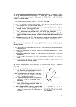 19. Um dos dados publicados pelo Instituto Brasileiro de Geografia e Estatística - IBGE -
no estudo intitulado Estatísticas do Século 20, mostra que a dívida externa brasileira
cresceu 810 vezes nesse período. Em 1901, era de U$ 291,6 milhões e ao final do século,
chegava a US$ 236 bilhões.

   Considerando essa realidade, assinale a alternativa incorreta.

! A ⇒ A importação de produtos industrializados pesou sobremaneira na balança comer-
      cial do nosso país, na maior parte do século XX.
! B ⇒ O endividamento externo é uma característica marcante do desenvolvimento brasi-
      leiro ao longo de todo o século indicado.
! C ⇒ A dívida externa do Brasil é um recurso adotado para estabilizar a moeda e finan-
      ciar a independência econômica do país, num mundo, hoje, globalizado.
! D ⇒ A utilização de empréstimos externos para a viabilização de grandes projetos fun-
      damentais para o desenvolvimento do país contribuem para o endividamento brasi-
      leiro.
! E ⇒ Os elevados juros e os novos empréstimos para saldar parcelas da dívida que ven-
      cem são conseqüências do tipo de crescimento econômico adotado pelo país.


20. As recentes transformações do espaço agrário brasileiro são representadas, princi-
palmente, pelo(a):

! A ⇒ aproveitamento total da área agricultável e sua conseqüente incorporação à eco-
      nomia nacional.
! B ⇒ aumento da produção agrícola nas pequenas propriedades que adotaram o uso de
      máquinas.
! C ⇒ subdivisão da área total ocupada em propriedades menores, aliada ao investimento
      tecnológico.
! D ⇒ modernização capitalista das atividades do campo e ampliação das fronteiras agrí-
      colas.
! E ⇒ expansão das lavouras de policulturas tradicionais, cujos produtos alcançam alto
      valor comercial no mercado externo.


21. Observe atentamente a região destacada no mapa abaixo e assinale a alternativa
incorreta.

! A ⇒ A expressão “ indústria da seca” refere-se
      aos interesses econômicos e políticos dos
      grupos que lucram com as secas.
! B ⇒ O mapa destaca a região de clima semi-
      árido, no Nordeste brasileiro, conhecida
      como o “polígono das secas” .
                                                                                  260 520Km
! C ⇒ A área é caracterizada pela vegetação de
                                                                             0

      caatinga e índices de pluviosidade baixos e
      irregulares.
! D ⇒ Essa região abrange a maior parte do Nor-
                                                                    Limite do “Polígono das Secas”
      deste, mas abriga os menores índices de
      densidade demográfica.
! E ⇒ A principal atividade econômica dessa área é     Fonte: VESENTINI, José W. Brasil:
      a pecuária intensiva e de produção de leite      Sociedade e espaço: Geografia Geral e
      voltada ao abastecimento da rede urbana do       do Brasil. 31a ed. São Paulo: Ática,
      Nordeste.                                        2001 (adaptado).



                                                                                              6
 
