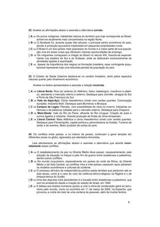22. Analise as afirmações abaixo e assinale a alternativa correta.

! A ⇒ Os povos indígenas, habitantes nativos do território que hoje corresponde ao Brasil,
      acham-se atualmente mais concentrados na região Norte.
! B ⇒ O Nordeste foi, durante quase três séculos, o principal centro econômico do país,
      devido à produção açucareira implantada em pequenas propriedades rurais.
! C ⇒ O Brasil é um dos países mais populosos do mundo e a maior parte de sua popula-
      ção vive em áreas rurais que oferecem maiores oportunidades de emprego.
! D ⇒ Os imigrantes começaram a chegar ao Brasil no século XIX, fixando-se especial-
      mente nos estados do Sul e do Sudeste, onde se dedicaram exclusivamente às
      atividades ligadas à exportação.
! E ⇒ Apesar da importância dos negros na formação brasileira, esse contingente popu-
      lacional representa hoje uma reduzida parcela da população do país.


23. O Estado de Santa Catarina destaca-se no cenário brasileiro, tanto pelos aspectos
naturais quanto pelo dinamismo econômico.

   Analise os dados apresentados e assinale a relação incorreta.

! A ⇒ Litoral Norte: Rios da vertente do Atlântico. Setor metalúrgico, mecânico e plásti-
      co, atendento o mercado interno e externo. Destaque para Joinville, Jaraguá do Sul
      e Porto de São Francisco do Sul.
! B ⇒ Vale do Itajaí-Açú: Clima mesotérmico úmido com verões quentes. Colonização
      européia. Indústria têxtil. Destaque para Blumenau e Brusque.
! C ⇒ Campos de Lages: Planalto, com possibilidade de neve no inverno. Indústrias ce-
      râmicas e de plásticos voltadas para o mercado externo. Destaque para Chapecó.
! D ⇒ Meio-Oeste: Vale do Rio do Peixe, afluente do Rio Uruguai. Criação de aves e
      suínos ligados à indústria. Grande produção de frutas de clima temperado.
! E ⇒ Litoral Central: Mata Atlântica e clima mesotérmico úmido com verões quentes.
      Destaque para Florianópolis, capital política e administrativa do Estado. Turismo de
      verão e de eventos. Maior produtor de ostras do país.


24. Os conflitos entre países, e no interior de países, continuam a gerar tensões em
diferentes zonas no globo, agravados por atentados terroristas.

   Leia atentamente as afirmações abaixo e assinale a alternativa que aborda incor-
retamente esses conflitos.

! A ⇒ O restabelecimento da paz no Oriente Médio deve passar, necessariamente, pela
      solução da situação no Iraque e pelo fim da guerra entre israelenses e palestinos,
      dentre outros conflitos.
! B ⇒ No mundo muçulmano, especialmente em países do norte da África, do Oriente
      Médio e da Ásia Central, os conflitos intra e inter-países cessaram após adotarem
      os modelos econômicos e culturais do ocidente.
! C ⇒ O processo africano de independência política expôs tensões que perduram até os
      dias atuais, como é o caso do ciclo de violência étnico-religioso na Nigéria e o de
      limpeza étnica do Sudão.
! D ⇒ Uma das disputas mais persistentes é a travada entre israelenses e palestinos, que
      vem se arrastando desde a criação do estado de Israel, em 1948.
! E ⇒ A defesa aos direitos humanos ajudou a criar o clima de condenação geral ao terro-
      rismo pelo mundo, como os ocorridos em 11 de março de 2004, na Espanha, que
      provocou a morte de mais de uma centena de pessoas, além de muitos feridos.



                                                                                      7
 