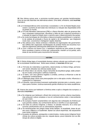 25. Nos últimos quinze anos, a economia mundial passou por grandes transformações,
como as que são descritas nas alternativas abaixo. Uma delas, entretanto, está incorreta.
Assinale-a.

! A ⇒ A interdependência entre economias e sociedades e o fim do Estado-Nação propi-
      ciaram o aumento do bem-estar dos indivíduos e a redução das disparidades entre
      os países no mundo.
! B ⇒ O Fundo Monetário Internacional (FMI) e o Banco Mundial, além de governos libe-
      rais e empresas multinacionais, difundiram a idéia de que a abertura econômica e
      a redução do papel do Estado eram o caminho para o desenvolvimento dos países.
! C ⇒ As novas tecnologias de informática e telecomunicações possibilitaram o surgimen-
      to de cadeias de produção e fluxos de capital e de mercadorias que integraram
      muito mais a economia e interligaram nações distantes.
! D ⇒ Nos últimos anos, líderes sindicais e militantes de organizações não governamen-
      tais (ONGs) têm organizado manifestações de protesto frente aos encontros mun-
      diais de organismos internacionais defensores dos países ricos.
! E ⇒ Com o término da Guerra Fria, o capitalismo expandiu-se para países do antigo
      bloco socialista e mesmo a China que, politicamente, mantém um só partido, abriu
      áreas do seu território para a economia de mercado.


                                        HISTÓRIA

26. A Grécia Antiga legou à humanidade diversos valores culturais que continuam a vigo-
rar na sociedade ocidental atual. Sobre esse contexto, é incorreto afirmar que:

! A ⇒ Fórmulas de matemática e geometria, desenvolvidas na Grécia Antiga, permane-
      cem sendo utilizadas nas ciências exatas atuais.
! B ⇒ As linhas retas e as colunas, traços marcantes da arquitetura grega, estão presen-
      tes em muitas construções e edifícios modernos.
! C ⇒ O teatro, com seus gêneros tragédia e comédia, continua a influenciar a arte de
      representar contemporânea.
! D ⇒ A Mitologia grega, tendo suas preocupações com a vida após a morte, influenciou o
      cristianismo e o islamismo.
! E ⇒ A filosofia, cujos princípios buscavam explicações racionais para o universo, para a
      vida e para o homem, continua exercendo grande influência nos meios acadêmicos.


27. Acerca dos povos que habitaram a América antes e após a chegada dos europeus, a
alternativa incorreta é:

! A ⇒ Os indígenas que habitavam o Brasil não construíram centros urbanos requintados,
      mas possuíam cultura complexa e rica em conhecimentos sobre o meio-ambiente
      em que viviam.
! B ⇒ Os europeus ficaram surpreendidos com algumas das civilizações da América por
      suas grandes cidades, seu conhecimento técnico e científico e sua organização.
! C ⇒ De todas as culturas indígenas, a Asteca, no planalto mexicano, foi a única que
      conviveu pacificamente com os colonizadores espanhóis.
! D ⇒ Os remanescentes dos antigos maias ainda habitam, na atualidade, áreas de paí-
      ses como o México e a Guatemala. Apesar da cultura espanhola, não esqueceram
      suas raízes indígenas.
! E ⇒ Acusados de bárbaros, perseguidos e exterminados, muitos povos indígenas foram
      vítimas da cultura européia que era, naquela época, pouco tolerante com as dife-
      renças de cultura e religião.


                                                                                      8
 