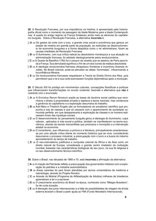 28. A Revolução Francesa, por sua importância na história, é apresentada pela historio-
grafia oficial como o momento da passagem da Idade Moderna para a Idade Contemporâ-
nea. A queda do antigo regime na França fortaleceu ainda mais os alicerces do capitalis-
mo burguês. Sobre a Revolução Francesa, a alternativa incorreta é:
! A ⇒ Os gastos da corte com o luxo, a grande crise social e econômica que gerava um
      estado de miséria em grande parte da população, as restrições ao desenvolvimen-
      to da economia burguesa e a forma despótica como o rei administrava, foram as
      causas imediatas da Revolução Francesa.
! B ⇒ O Iluminismo, com sua crítica radical ao absolutismo monárquico e sua atuação na
      administração francesa, foi adotado ideologicamente pelos revolucionários.
! C ⇒ A Queda da Bastilha (1789) foi o estopim da rebelião que se alastrou de Paris para to-
      da a França. Sua derrubada significou o fim de um dos ícones da realeza absolutista.
! D ⇒ A ideologia revolucionária francesa ultrapassou fronteiras e incentivou diversas re-
      voltas. No Brasil colonial, pode-se perceber as idéias “iluministas”, influenciando a
      Inconfidência Mineira.
! E ⇒ Os revolucionários franceses respeitaram a Teoria do Direito Divino dos Reis, pois
      permitiram que o rei e sua corte exercessem funções diplomáticas após a revolução.


29. O Século XIX foi pródigo em movimentos culturais, concepções filosóficas e políticas
que influenciaram transformações no mundo ocidental. Assinale a alternativa que não é
coerente com o enunciado.
! A ⇒ A Encíclica Rerum Novarum expôs as bases da doutrina social católica que reco-
      nhecia o direito à propriedade privada e rejeitava a teoria marxista, mas condenava
      a ganância do capitalismo e a exploração desumana do trabalho.
! B ⇒ Karl Marx e Friedrich Engels são os formuladores do socialismo científico que pro-
      punha a luta de classes e que só cessaria com o aparecimento da sociedade co-
      munista perfeita, em que desapareceria a exploração de classes e os homens esti-
      vessem livres das injustiças sociais.
! C ⇒ O desenvolvimento do pensamento burguês gerou a ideologia do Iluminismo, cujos
      valores , aplicados à vida social e política, também se manifestaram na teoria eco-
      nômica, através da escola mercantilista que priorizava o monopólio e a intervenção
      estatal na economia.
! D ⇒ O romantismo, que influenciou a pintura e a literatura, principalmente caracterizava-
      se por uma atitude crítica diante do momento histórico que se vivia, considerando
      desumanos o processo industrial, a preocupação com o lucro e a busca do máximo
      aproveitamento do tempo de trabalho.
! E ⇒ O neo-colonialismo justificava a conquista colonial da África e da Ásia como um
      direito natural da Europa, considerada o grande centro irradiador da civilização
      mundial, baseado nas características biológicas de seu povo, na sua fé religiosa e
      no seu desenvolvimento técnico-científico.


30. Sobre o Brasil, nas décadas de 1960 e 70, está incorreta a afirmação da alternativa:
! A ⇒ A criação da Petrobrás refletiu a preocupação dos governantes militares com a explo-
      ração do petróleo e a indústria automobilística.
! B ⇒ Áreas carentes do país foram atendidas por alunos universitários de medicina e
      odontologia, através do Projeto Rondon.
! C ⇒ Através do Mobral (Programa de Alfabetização de Adultos) milhares de brasileiros
      aprenderam a ler e a escrever.
! D ⇒ O crescimento econômico do Brasil na época, conhecido como “Milagre Brasileiro”,
      foi de curta duração.
! E ⇒ A elevação dos juros internacionais e a falta de possibilidades de rolagem da dívida
      externa levaram o Brasil a pedir ajuda ao FMI (Fundo Monetário Internacional).

                                                                                        9
 