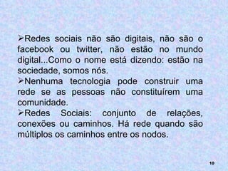 Redes sociais não são digitais, não são o facebook ou twitter, não estão no mundo digital...Como o nome está dizendo: estão na sociedade, somos nós. Nenhuma tecnologia pode construir uma rede se as pessoas não constituírem uma comunidade. Redes Sociais: conjunto de relações, conexões ou caminhos. Há rede quando são múltiplos os caminhos entre os nodos. 