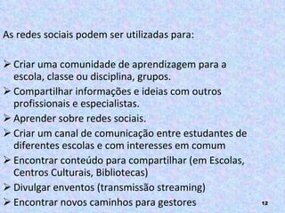 As redes sociais podem ser utilizadas para: Criar uma comunidade de aprendizagem para a escola, classe ou disciplina, grupos.  Compartilhar informações e ideias com outros profissionais e especialistas. Aprender sobre redes sociais. Criar um canal de comunicação entre estudantes de diferentes escolas e com interesses em comum Encontrar conteúdo para compartilhar (em Escolas, Centros Culturais, Bibliotecas) Divulgar enventos (transmissão streaming) Encontrar novos caminhos para gestores 