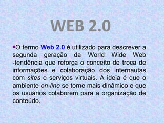 WEB 2.0 O termo  Web 2.0   é utilizado para descrever a segunda geração da World Wide Web -tendência que reforça o conceito de troca de informações e colaboração dos internautas com  sites  e serviços virtuais. A ideia é que o ambiente  on-line  se torne mais dinâmico e que os usuários colaborem para a organização de conteúdo. 