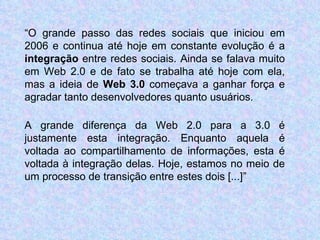 “ O grande passo das redes sociais que iniciou em 2006 e continua até hoje em constante evolução é a  integração  entre redes sociais. Ainda se falava muito em Web 2.0 e de fato se trabalha até hoje com ela, mas a ideia de  Web 3.0  começava a ganhar força e agradar tanto desenvolvedores quanto usuários. A grande diferença da Web 2.0 para a 3.0 é justamente esta integração. Enquanto aquela é voltada ao compartilhamento de informações, esta é voltada à integração delas. Hoje, estamos no meio de um processo de transição entre estes dois [...] ” 