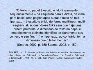 “ O texto no papel é escrito e lido linearmente, seqüencialmente – da esquerda para a direta, de cima para baixo, uma página após outra; o texto na tela – o hipertexto – é escrito e é lido de forma multilinear, multi-seqüencial, acionando-se  links  sem que haja uma ordem preferida. A dimensão do texto no papel é materialmente definida: identifica-se claramente seu começo e seu fim, (...) o hipertexto, ao contrário, tem a dimensão que o leitor lhe der.” (Soares, 2002, p. 150 Soares, 2002, p. 150). SOARES,  M.  B.  Novas  práticas  de  leitura  e  escrita:  letramento  na  cibercultura.  In:  Educação  e Sociedade/Centro  de  Estudos  Educação  e  Sociedade  – Vol.  23,  n.  81.  São  Paulo: Cortez: Campinas: Cedes,  2002.  