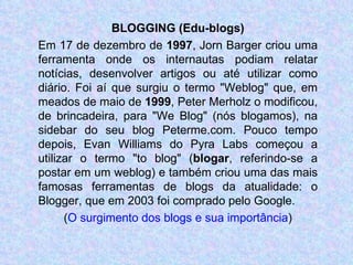 BLOGGING (Edu-blogs) Em 17 de dezembro de  1997 , Jorn Barger criou uma ferramenta onde os internautas podiam relatar notícias, desenvolver artigos ou até utilizar como diário. Foi aí que surgiu o termo "Weblog" que, em meados de maio de  1999 , Peter Merholz o modificou, de brincadeira, para "We Blog" (nós blogamos), na sidebar do seu blog Peterme.com. Pouco tempo depois, Evan Williams do Pyra Labs começou a utilizar o termo "to blog" ( blogar , referindo-se a postar em um weblog) e também criou uma das mais famosas ferramentas de blogs da atualidade: o Blogger, que em 2003 foi comprado pelo Google. ( O surgimento dos blogs e sua importância ) 