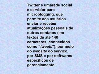 Twitter é umarede social e servidor para microblogging, que permite aos usuários enviar e receber atualizações pessoais de outros contatos (em textos de até 140 caracteres, conhecidos como " tweets "), por meio do  website  do serviço, por SMS e por softwares específicos de gerenciamento. 