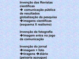 Invenção das Revistas científicas    comunicação pública de resultados globalização da pesquisa   imagens científicas (esquema X realismo)   Invenção da fotografia  Imagem entra no jogo da comunicação    Invenção do jornal  imagem + foto   tiragens   diário (peixaria açougue)  