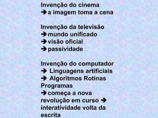Invenção do cinema  a imagem toma a cena   Invenção da televisão  mundo unificado   visão oficial   passividade   Invenção do computador    Linguagens artificiais    Algoritmos Rotinas Programas  começa a nova revolução em curso    interatividade volta da escrita 
