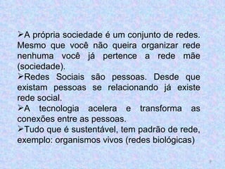A própria sociedade é um conjunto de redes. Mesmo que você não queira organizar rede nenhuma você já pertence a rede mãe (sociedade). Redes Sociais são pessoas. Desde que existam pessoas se relacionando já existe rede social. A tecnologia acelera e transforma as conexões entre as pessoas. Tudo que é sustentável, tem padrão de rede, exemplo: organismos vivos (redes biológicas) 