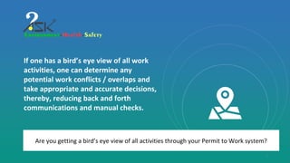 1
Are you getting a bird’s eye view of all activities through your Permit to Work system?
If one has a bird’s eye view of all work
activities, one can determine any
potential work conflicts / overlaps and
take appropriate and accurate decisions,
thereby, reducing back and forth
communications and manual checks.
 