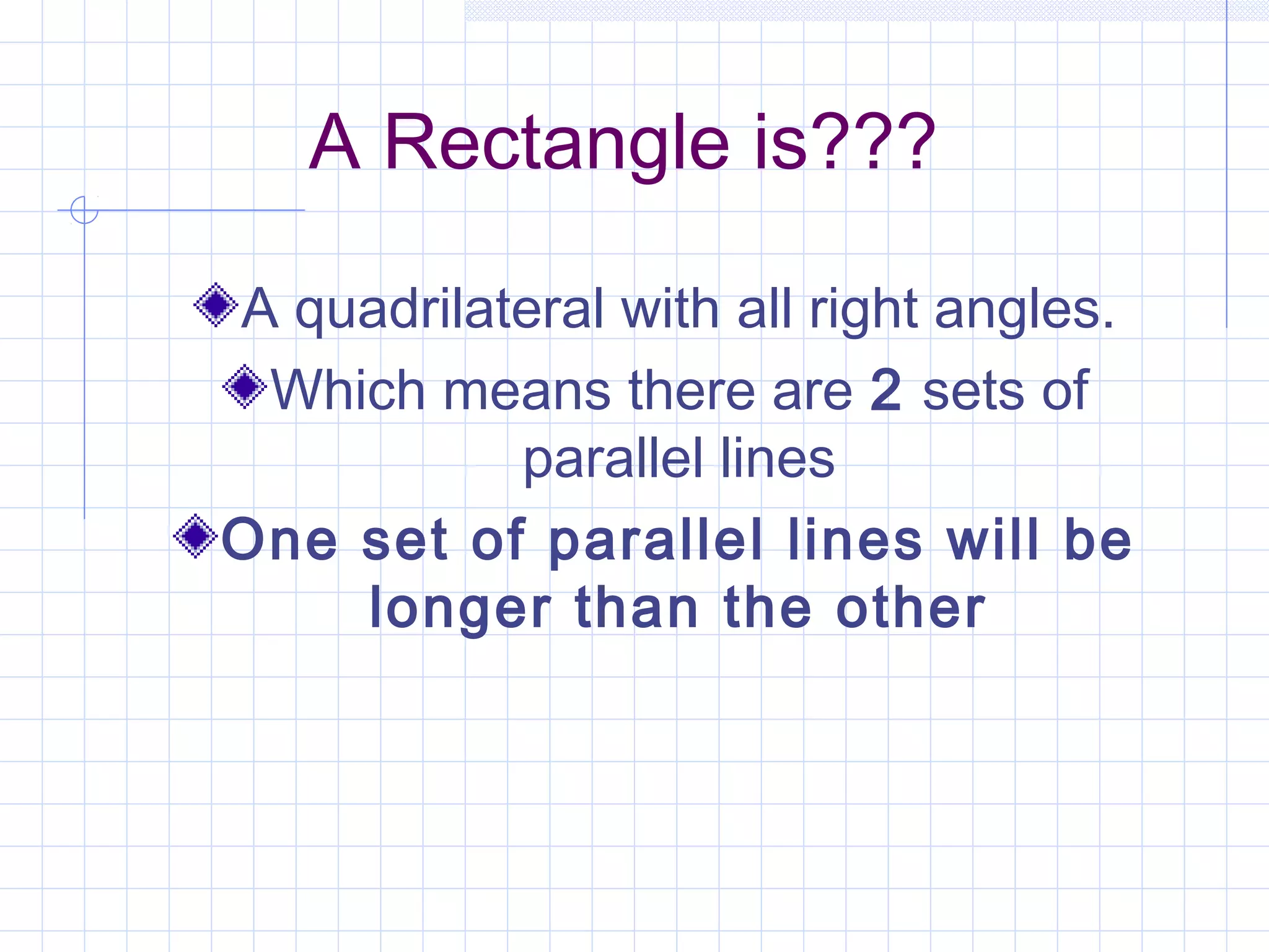 A Rectangle is???
A quadrilateral with all right angles.
Which means there are 2 sets of
parallel lines
One set of parallel lines will be
longer than the other