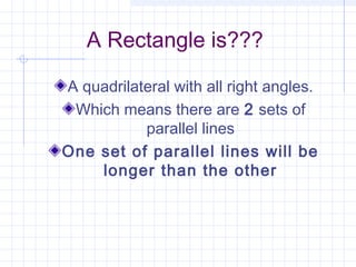 A Rectangle is???
A quadrilateral with all right angles.
Which means there are 2 sets of
parallel lines
One set of parallel lines will be
longer than the other
 