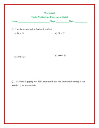 Worksheet
Topic: Multiplying Using Area Model
Name: Class: Date:
Q1. Use the area model to find each product.
a) 74 × 21
b) 278 × 24
c) 25 × 57
d) 806 × 31
Q2. Mr. Pema is paying Nu. 5250 each month as a rent. How much money is in 6
months? (Use area model).
 