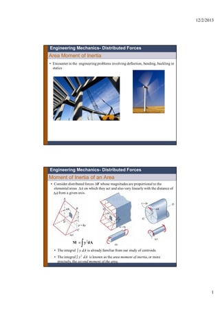 12/2/2013
1
Area Moment of Inertia
Engineering Mechanics- Distributed Forces
• Encounter in the engineering problems involving deflection, bending, buckling in
statics
Moment of Inertia of an Area
• Consider distributed forces F whose magnitudes are proportional to the
elemental areas on which they act and also vary linearlywith the distance of
from a given axis.
A
A
2
M y dA

• The integral is already familiar from our study of centroids.
• The integral is known as the area moment of inertia, or more
precisely, the second moment of the area.
y dA
y2
dA
Engineering Mechanics- Distributed Forces
 