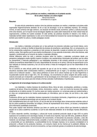 Cátedra: Medios Audiovisuales, TIC’s y Educación
ISFD Nº 56 - La Matanza Prof. Adriana Sica
Usos y prácticas con medios y materiales en el contexto escolar.
De la cultura impresa a la cultura digital
Manuel Area Moreira
Universidad de La Laguna
Resumen
En este artículo pretendemos analizar cómo las prácticas escolares con medios y materiales curriculares están
organizadas hegemónicamente alrededor de de un tipo de tecnología: la de los materiales impresos. Sin embargo,
vivimos, en este comienzo del siglo veintiuno, una situación de tránsito social, económico, político y cultural provocada,
entre otros factores, por la irrupción de las tecnologías digitales las cuales están trastocando de modo radical todas las
organizaciones y ámbitos de nuestra sociedad. En este sentido, las prácticas docentes en relación a los medios y
materiales también deben replantearse no sólo con la intencionalidad de incorporar las nuevas tecnologías al aula, sino
también para redefinir la cultura y modelo pedagógico escolar.
Introducción
Los medios y materiales curriculares son un tipo particular de productos culturales cuya función básica, como
es bien conocido, consiste en facilitar el desarrollo de procesos de enseñanza y aprendizaje. Son, en consecuencia, uno
de los componentes sustantivos y presentes en todo proceso de desarrollo o puesta en práctica del curriculum en los
centros y aulas. Esto significa que lo que enseña el profesorado y lo que aprende el alumnado, entre otros factores, está
regulado y condicionado por el conjunto de medios y materiales utilizados.
Intentar reflexionar sobre los usos y prácticas escolares sobre los medios y materiales curriculares desde una
perspectiva pedagógica amplia significa superar el análisis a las características individuales del profesor que los utiliza
(su pensamiento y creencias pedagógicas o sus habilidades docentes) ni del contexto particular en el que se usan
(método de enseñanza desarrollado en el aula, disponibilidad de recursos en el centro). Este tipo de aproximación ya ha
sido realizado en diversas ocasiones y fue uno de los temas o líneas de investigación que se han desarrollado en los
últimos años( ).
Por el contrario en este artículo partiré del supuesto de que el uso de los medios y materiales en los procesos
educativos escolares están condicionados histórica y contextualmente por el origen y la naturaleza específica de la
cultura de la institución escolar ( . Esta cultura pertenece al canon de la cultura impresa que ha sido hegemónica e
incuestionable durante todo el siglo XIX y XX. Sin embargo, nos encontramos en plena vorágine del cambio social y
cultural provocado por el desarrollo y generalización de las tecnologías de la información y comunicación lo que debe
suponer reformular esa cultura para dar entrada a formas culturales multimediados e hipertextuales.
La hegemonía de la tecnología impresa en la cultura escolar
Los materiales o medios impresos de enseñanza (libros, libros de texto, enciclopedias, periódicos y revistas,
cuadernos de lectura, fichas de actividades, cómics, diccionarios, cuentos, ...) son con mucho los recursos más usados
actualmente en el sistema escolar. En muchos casos son medios exclusivos, en numerosas aulas son predominantes y
en otras son complementarios de medios audiovisuales y/o informáticos, pero en todas, de una forma u otra, están
presentes.
Pudiéramos afirmar que los materiales impresos representan la tecnología dominante y hegemónica en gran parte de
los procesos de enseñanza-aprendizaje que se producen en el contexto escolar.
Esto inevitablemente tiene una razón de ser y el uso de este tipo de tecnología tiene consecuencias evidentes sobre el
tipo de cultura académica transmitida, los códigos y formas de representación de la misma, y el acceso y manipulación
de la información posibilitado al alumnado.
Para poder explicar este fenómeno tenemos que tener en cuenta que la cultura oficial que transmite la institución
escolar es la cultura académica occidental, la cual ha sido elaborada alrededor de la tecnología impresa (McClintock,
1993).
El notorio desarrollo científico, tecnológico y cultural del mundo occidental producido desde el siglo XVIII no podría
explicarse sin la existencia de la tecnología impresa. El invento de la imprenta, hace casi 500 años, posibilitó la difusión
de las ideas, la generalización y democratización del conocimiento, el intercambio de productos culturales, y todo ello
mediante una tecnología relativamente barata, accesible a muchos y diversos colectivos sociales y fácilmente utilizable
y comprensible por sus destinatarios. La perdurabilidad de los mensajes impresos, la no excesiva complejidad en la
producción y difusión de los productos impresos, y el consumo masivo de los mismos por la población alfabeta, ha
posibilitado que nuestra cultura, tal como la conocemos, se haya construido gracias a la existencia de esta tecnología.
1
 