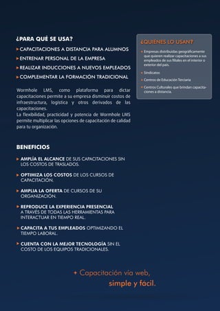 ¿PARA QUÉ SE USA?
                                                              ¿QUIÉNES LO USAN?
 CAPACITACIONES A DISTANCIA PARA ALUMNOS                       Empresas distribuidas geográ camente
                                                               que quieren realizar capacitaciones a sus
 ENTRENAR PERSONAL DE LA EMPRESA                               empleados de sus liales en el interior o
                                                               exterior del país.
 REALIZAR INDUCCIONES A NUEVOS EMPLEADOS
                                                               Sindicatos
 COMPLEMENTAR LA FORMACIÓN TRADICIONAL
                                                               Centros de Educación Terciaria

                                                               Centros Culturales que brindan capacita-
Wormhole LMS, como plataforma para dictar                      ciones a distancia.
capacitaciones permite a su empresa disminuir costos de
infraestructura, logística y otros derivados de las
capacitaciones.
La ﬂexibilidad, practicidad y potencia de Wormhole LMS
permite multiplicar las opciones de capacitación de calidad
para tu organización.



BENEFICIOS

  AMPLÍA EL ALCANCE DE SUS CAPACITACIONES SIN
  LOS COSTOS DE TRASLADOS.

  OPTIMIZA LOS COSTOS DE LOS CURSOS DE
  CAPACITACIÓN.

  AMPLIA LA OFERTA DE CURSOS DE SU
  ORGANIZACIÓN.

  REPRODUCE LA EXPERIENCIA PRESENCIAL
  A TRAVÉS DE TODAS LAS HERRAMIENTAS PARA
  INTERACTUAR EN TIEMPO REAL.

  CAPACITA A TUS EMPLEADOS OPTIMIZANDO EL
  TIEMPO LABORAL.

  CUENTA CON LA MEJOR TECNOLOGÍA SIN EL
  COSTO DE LOS EQUIPOS TRADICIONALES.




                                Capacitación vía web,
                                        simple y fácil.
 
