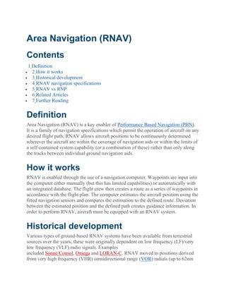 Area Navigation (RNAV)
Contents
1 Definition
 2 How it works
 3 Historical development
 4 RNAV navigation specifications
 5 RNAV vs RNP
 6 Related Articles
 7 Further Reading
Definition
Area Navigation (RNAV) is a key enabler of Performance Based Navigation (PBN).
It is a family of navigation specifications which permit the operation of aircraft on any
desired flight path; RNAV allows aircraft positions to be continuously determined
wherever the aircraft are within the coverage of navigation aids or within the limits of
a self-contained system capability (or a combination of these) rather than only along
the tracks between individual ground navigation aids.
How it works
RNAV is enabled through the use of a navigation computer. Waypoints are input into
the computer either manually (but this has limited capabilities) or automatically with
an integrated database. The flight crew then creates a route as a series of waypoints in
accordance with the flight plan. The computer estimates the aircraft position using the
fitted navigation sensors and compares the estimation to the defined route. Deviation
between the estimated position and the defined path creates guidance information. In
order to perform RNAV, aircraft must be equipped with an RNAV system.
Historical development
Various types of ground-based RNAV systems have been available from terrestrial
sources over the years; these were originally dependent on low frequency (LF)/very
low frequency (VLF) radio signals. Examples
included Sonne/Consol, Omega and LORAN-C. RNAV moved to positions derived
from very high frequency (VHR) omnidirectional range (VOR) radials (up to 62nm
 