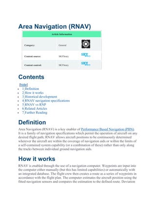 Area Navigation (RNAV)
Article Information
Category: General
Content source: SKYbrary
Content control: SKYbrary
Contents
[hide]
 1 Definition
 2 How it works
 3 Historical development
 4 RNAV navigation specifications
 5 RNAV vs RNP
 6 Related Articles
 7 Further Reading
Definition
Area Navigation (RNAV) is a key enabler of Performance Based Navigation (PBN).
It is a family of navigation specifications which permit the operation of aircraft on any
desired flight path; RNAV allows aircraft positions to be continuously determined
wherever the aircraft are within the coverage of navigation aids or within the limits of
a self-contained system capability (or a combination of these) rather than only along
the tracks between individual ground navigation aids.
How it works
RNAV is enabled through the use of a navigation computer. Waypoints are input into
the computer either manually (but this has limited capabilities) or automatically with
an integrated database. The flight crew then creates a route as a series of waypoints in
accordance with the flight plan. The computer estimates the aircraft position using the
fitted navigation sensors and compares the estimation to the defined route. Deviation
 