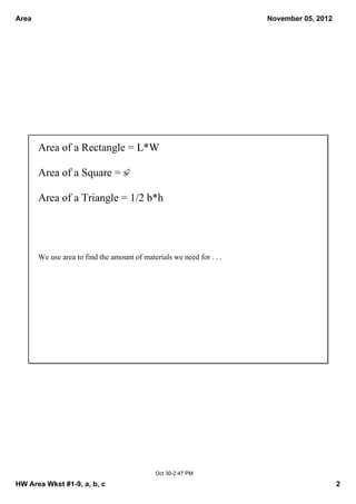 Area November 05, 2012
Area of a Rectangle = L*W
Area of a Square = s2
Area of a Triangle = 1/2 b*h
We use area to find the amount of materials we need for . . .
Oct 302:47 PM
HW Area Wkst #19, a, b, c 2