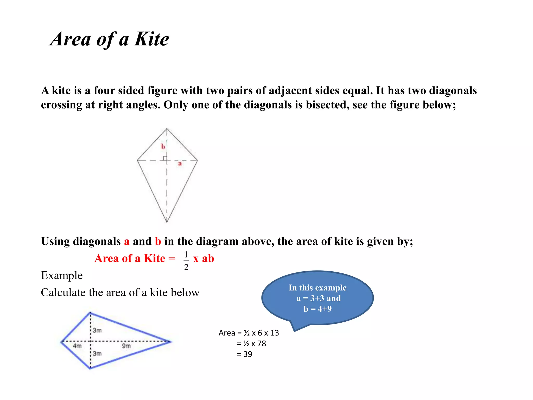 Area of a Kite
A kite is a four sided figure with two pairs of adjacent sides equal. It has two diagonals
crossing at right angles. Only one of the diagonals is bisected, see the figure below;
Using diagonals a and b in the diagram above, the area of kite is given by;
Area of a Kite = x ab
Example
Calculate the area of a kite below
2
1
Area = ½ x 6 x 13
= ½ x 78
= 39
In this example
a = 3+3 and
b = 4+9
 