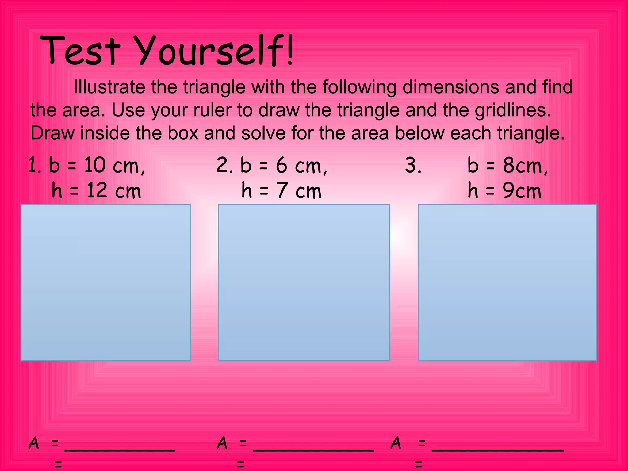 Test Yourself!
1. b = 10 cm, 2. b = 6 cm, 3. b = 8cm,
h = 12 cm h = 7 cm h = 9cm
A = __________ A = ___________ A = ____________
　 = __________ = ___________ = ____________
　　 Illustrate the triangle with the following dimensions and find
the area. Use your ruler to draw the triangle and the gridlines.
Draw inside the box and solve for the area below each triangle.
 