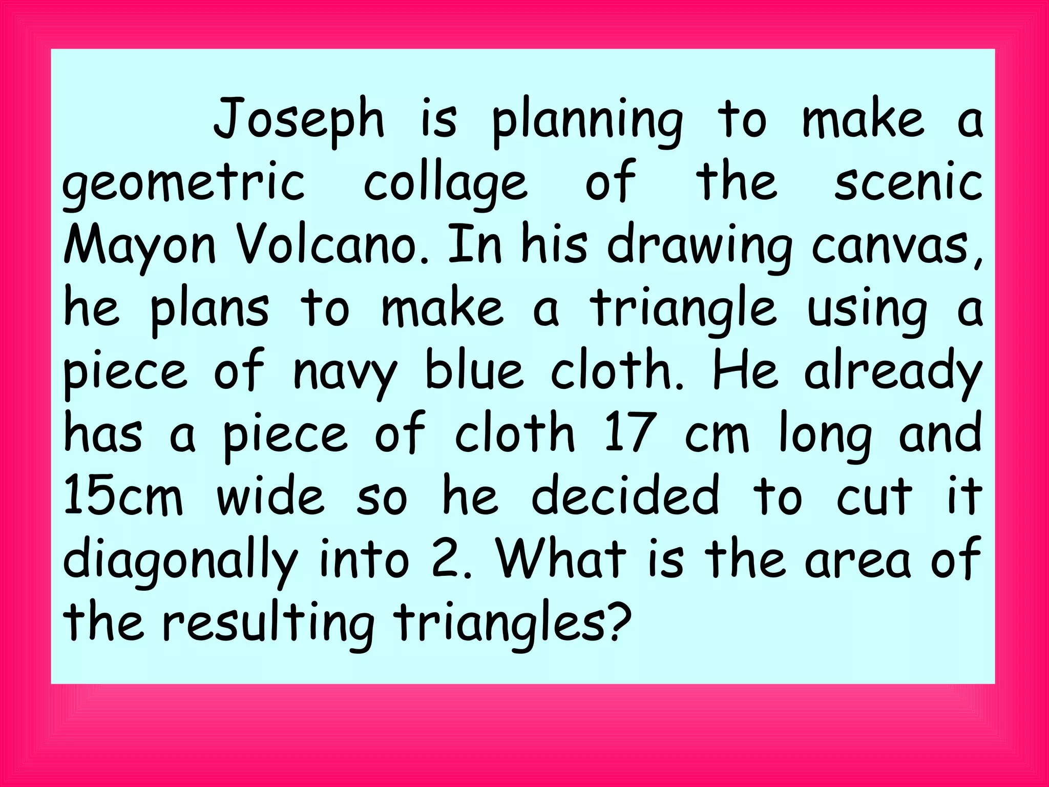 　 　 Joseph is planning to make a
geometric collage of the scenic
Mayon Volcano. In his drawing canvas,
he plans to make a triangle using a
piece of navy blue cloth. He already
has a piece of cloth 17 cm long and
15cm wide so he decided to cut it
diagonally into 2. What is the area of
the resulting triangles?
 