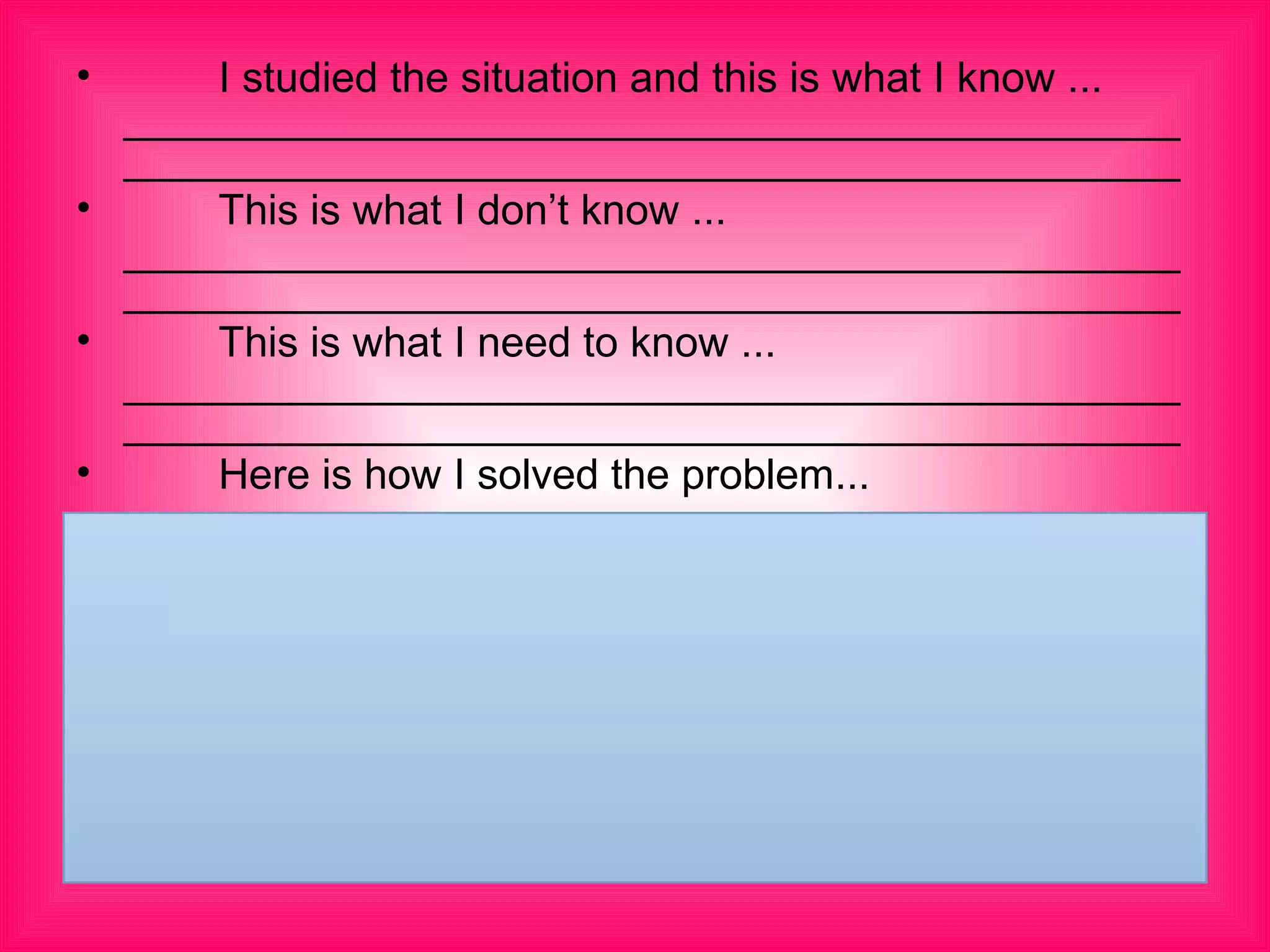 • 　　 I studied the situation and this is what I know ... 　
_____________________________________________
_____________________________________________
• 　　 This is what I don’t know ... 　
_____________________________________________
_____________________________________________
• 　　 This is what I need to know ... 　
_____________________________________________
_____________________________________________
• 　　 Here is how I solved the problem...
 