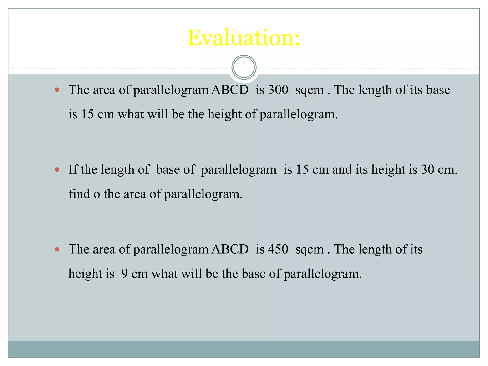 Evaluation: 
 The area of parallelogram ABCD is 300 sqcm . The length of its base 
is 15 cm what will be the height of parallelogram. 
 If the length of base of parallelogram is 15 cm and its height is 30 cm. 
find o the area of parallelogram. 
 The area of parallelogram ABCD is 450 sqcm . The length of its 
height is 9 cm what will be the base of parallelogram. 
 