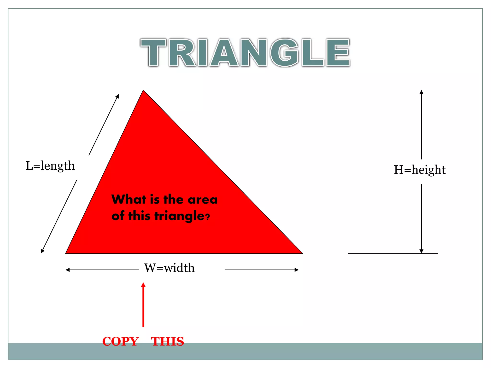 L=length H=height 
What is the area 
of this triangle? 
W=width 
COPY THIS 
 