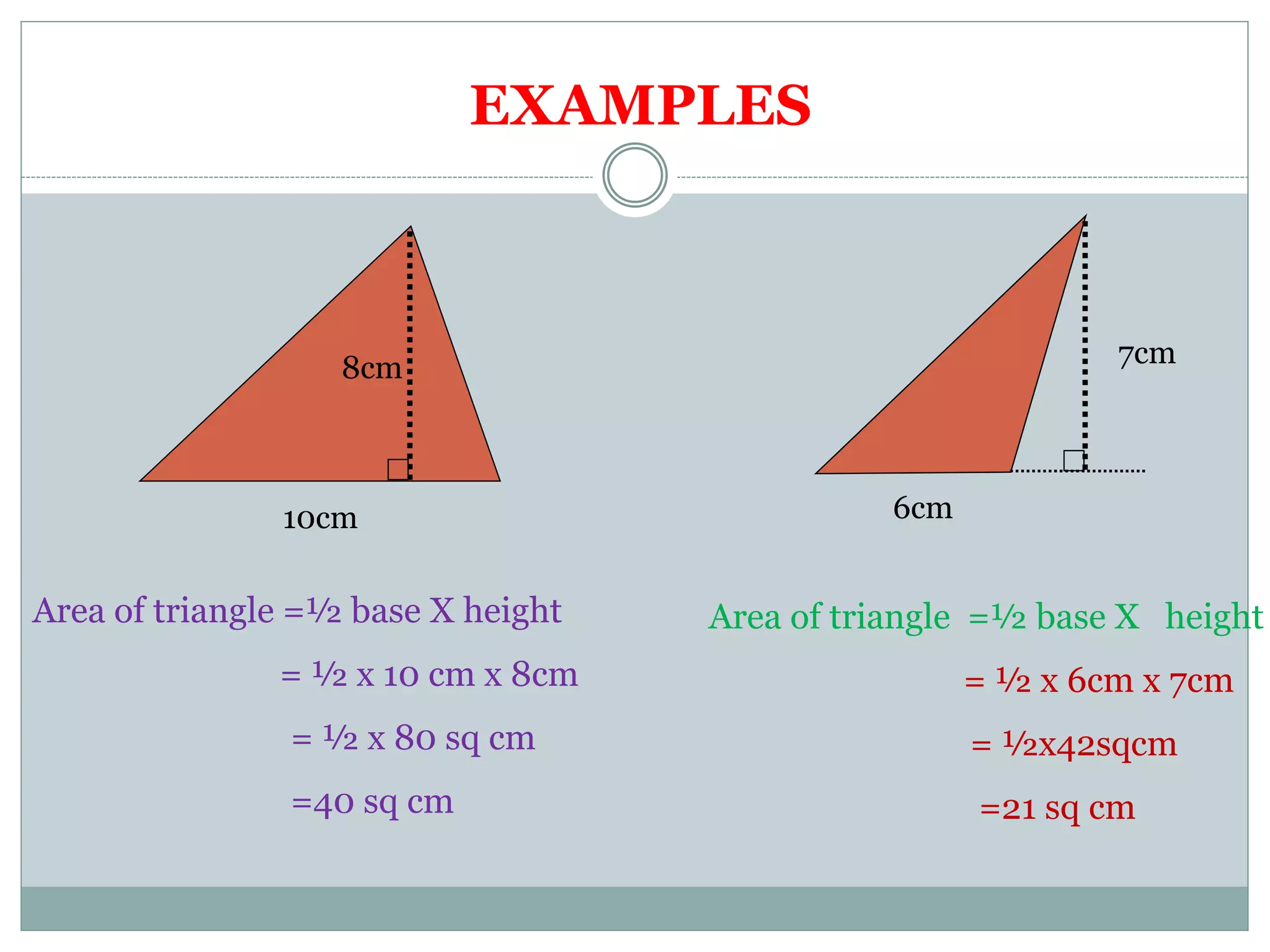 8cm 
10cm 
6cm 
7cm 
Area of triangle =½ base X height 
= ½ x 10 cm x 8cm 
= ½ x 80 sq cm 
=40 sq cm 
Area of triangle =½ base X height 
= ½ x 6cm x 7cm 
= ½x42sqcm 
=21 sq cm 
EXAMPLES 
 