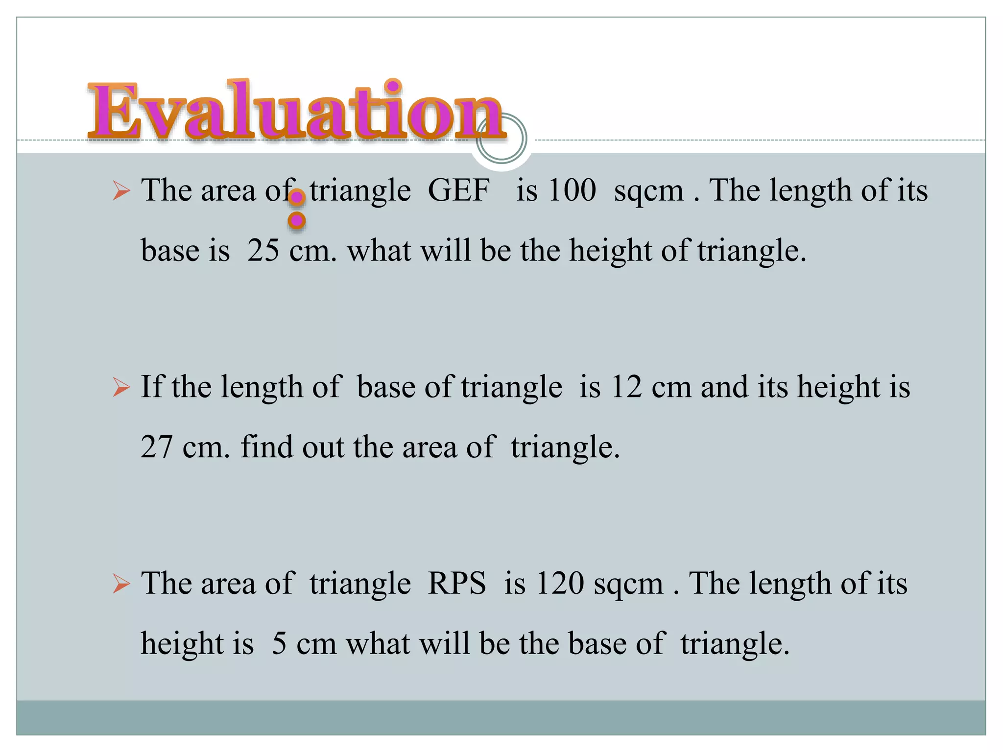  The area of triangle GEF is 100 sqcm . The length of its 
base is 25 cm. what will be the height of triangle. 
 If the length of base of triangle is 12 cm and its height is 
27 cm. find out the area of triangle. 
 The area of triangle RPS is 120 sqcm . The length of its 
height is 5 cm what will be the base of triangle. 
 