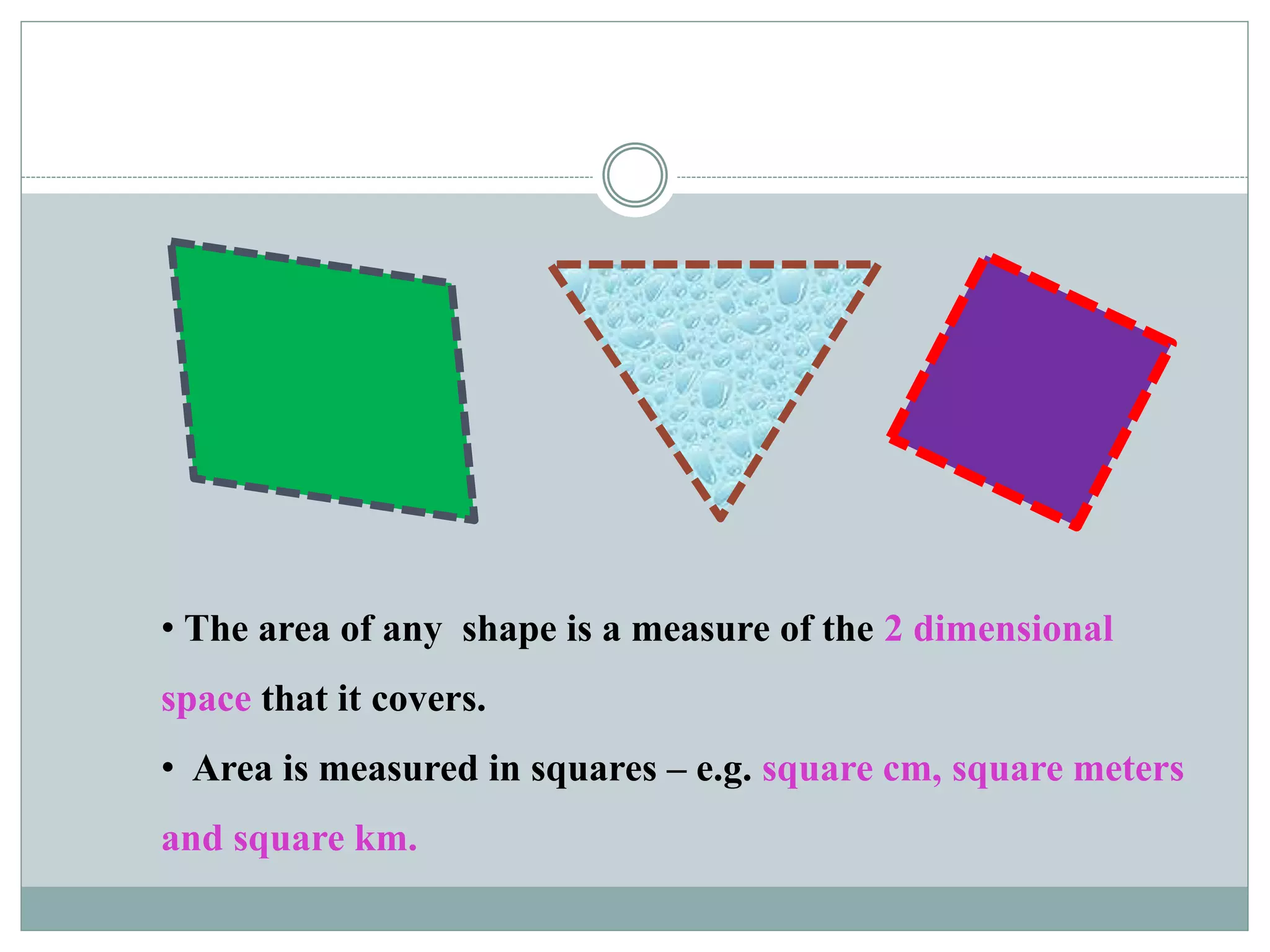 • The area of any shape is a measure of the 2 dimensional 
space that it covers. 
• Area is measured in squares – e.g. square cm, square meters 
and square km. 
 