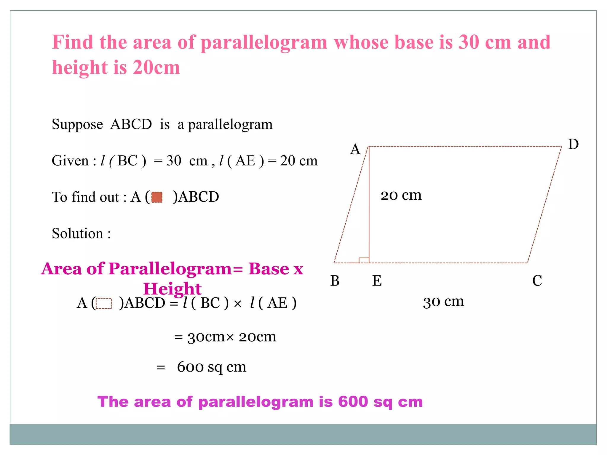 Find the area of parallelogram whose base is 30 cm and 
height is 20cm 
Suppose ABCD is a parallelogram 
Given : l ( BC ) = 30 cm , l ( AE ) = 20 cm 
To find out : A ( )ABCD 
Area of Parallelogram= Base x 
Height 
A 
B 
D 
20 cm 
E C 
A ( )ABCD = l ( BC ) × l ( AE ) 30 cm 
= 30cm× 20cm 
= 600 sq cm 
Solution : 
The area of parallelogram is 600 sq cm 
 