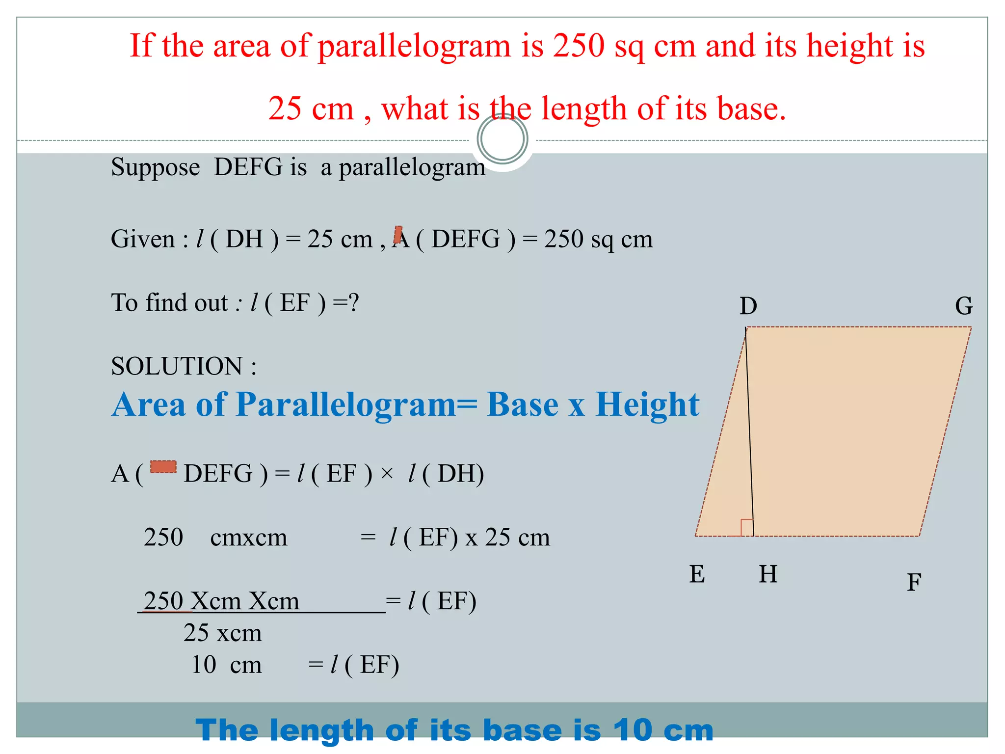 If the area of parallelogram is 250 sq cm and its height is 
25 cm , what is the length of its base. 
Suppose DEFG is a parallelogram 
Given : l ( DH ) = 25 cm , A ( DEFG ) = 250 sq cm 
To find out : l ( EF ) =? 
SOLUTION : 
Area of Parallelogram= Base x Height 
A ( DEFG ) = l ( EF ) × l ( DH) 
250 cmxcm = l ( EF) x 25 cm 
250 Xcm Xcm = l ( EF) 
25 xcm 
10 cm = l ( EF) 
The length of its base is 10 cm 
D 
E F 
G 
H 
 