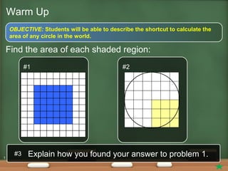 1
Warm Up
OBJECTIVE: Students will be able to describe the shortcut to calculate the
area of any circle in the world.
Find the area of each shaded region:
#1 #2
Explain how you found your answer to problem 1.#3
 