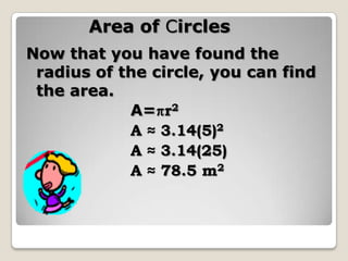 Area of CirclesNow that you have found the radius of the circle, you can find the area.			A=r2			A ≈ 3.14(5)2			A ≈ 3.14(25)			A ≈ 78.5 m2
