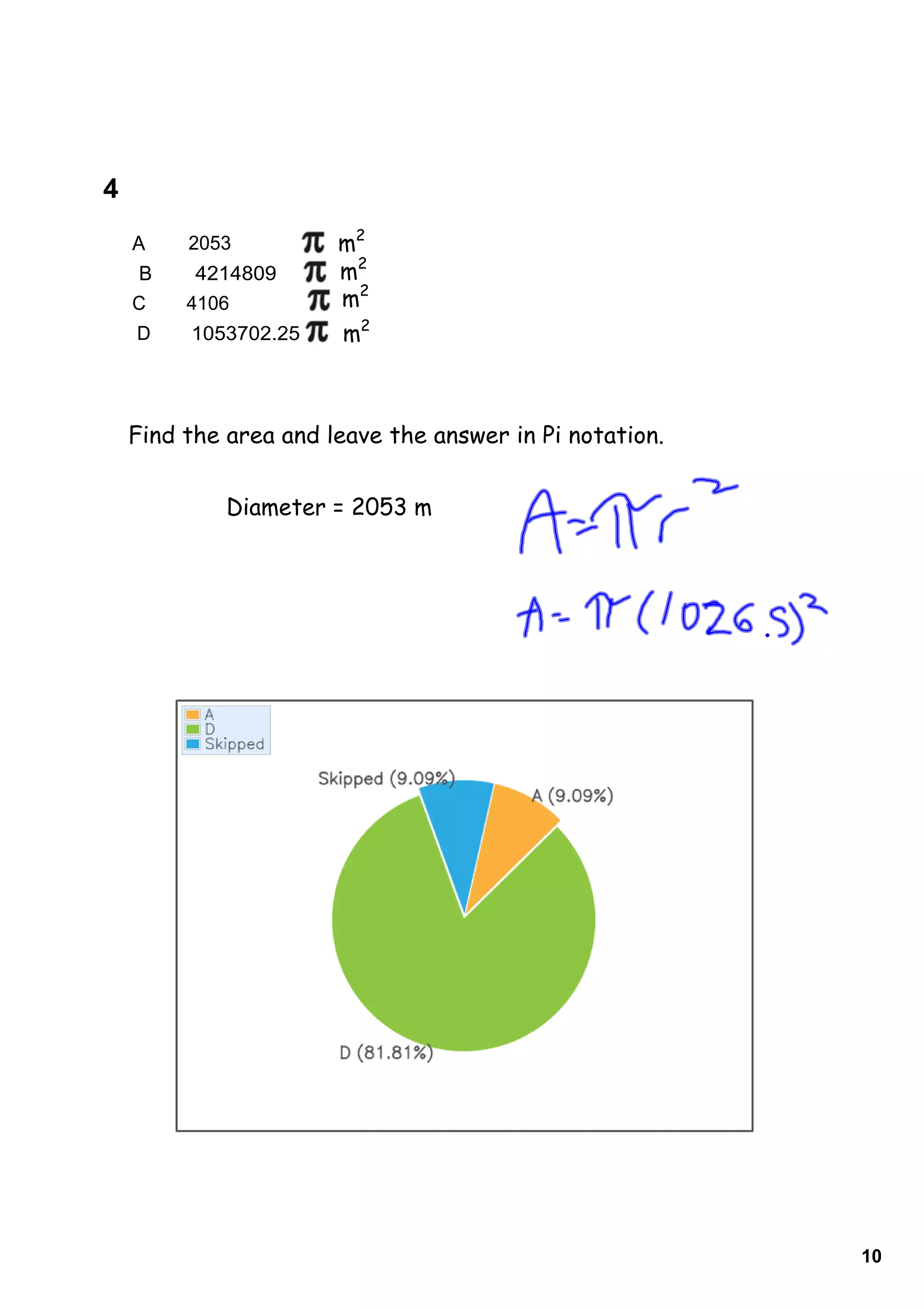 4         
    A        2053         m2
     B       4214809      m2
    C        4106         m2
    D        1053702.25   m2



    Find the area and leave the answer in Pi notation.


                Diameter = 2053 m




                                                         10
 