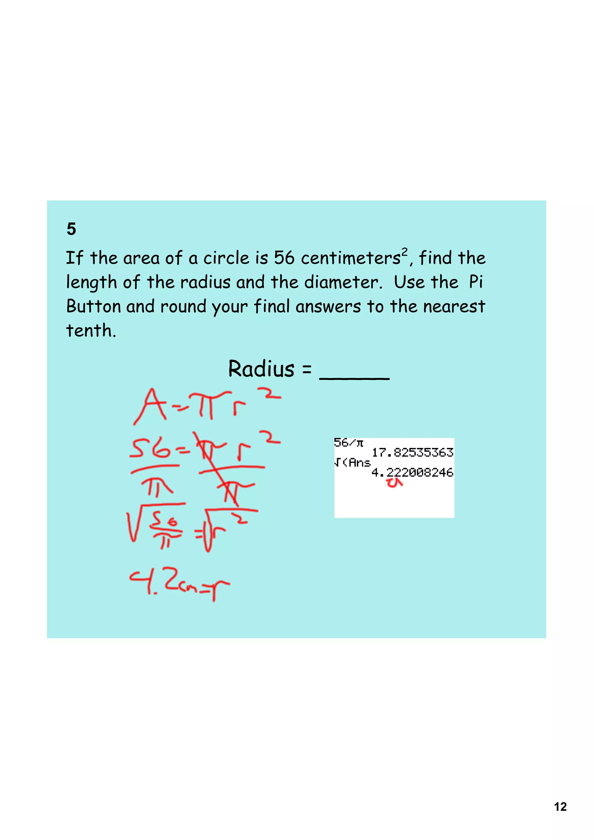 5    
If the area of a circle is 56 centimeters2, find the
length of the radius and the diameter. Use the Pi
Button and round your final answers to the nearest
tenth.

                    Radius = _____




                                                       12
 