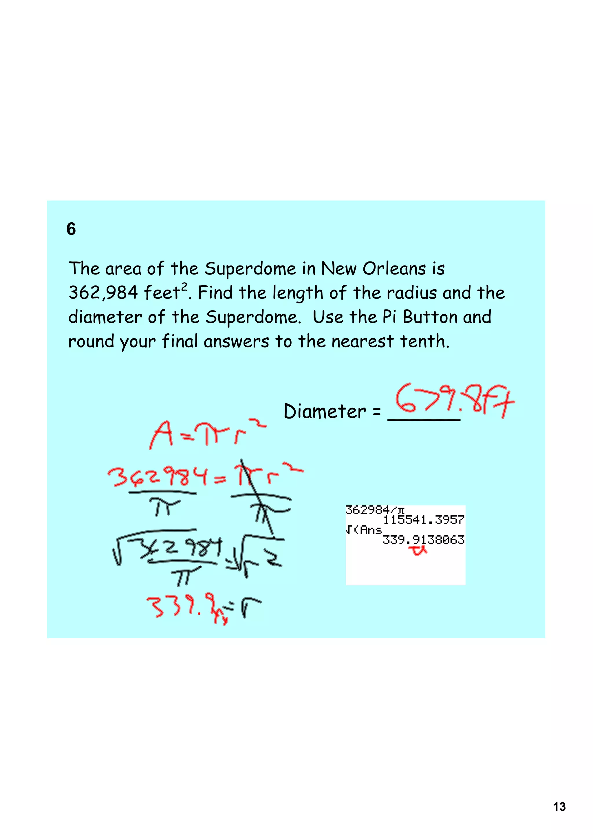 6    

The area of the Superdome in New Orleans is
362,984 feet2. Find the length of the radius and the
diameter of the Superdome. Use the Pi Button and
round your final answers to the nearest tenth.



                         Diameter = ______




                                                       13
 