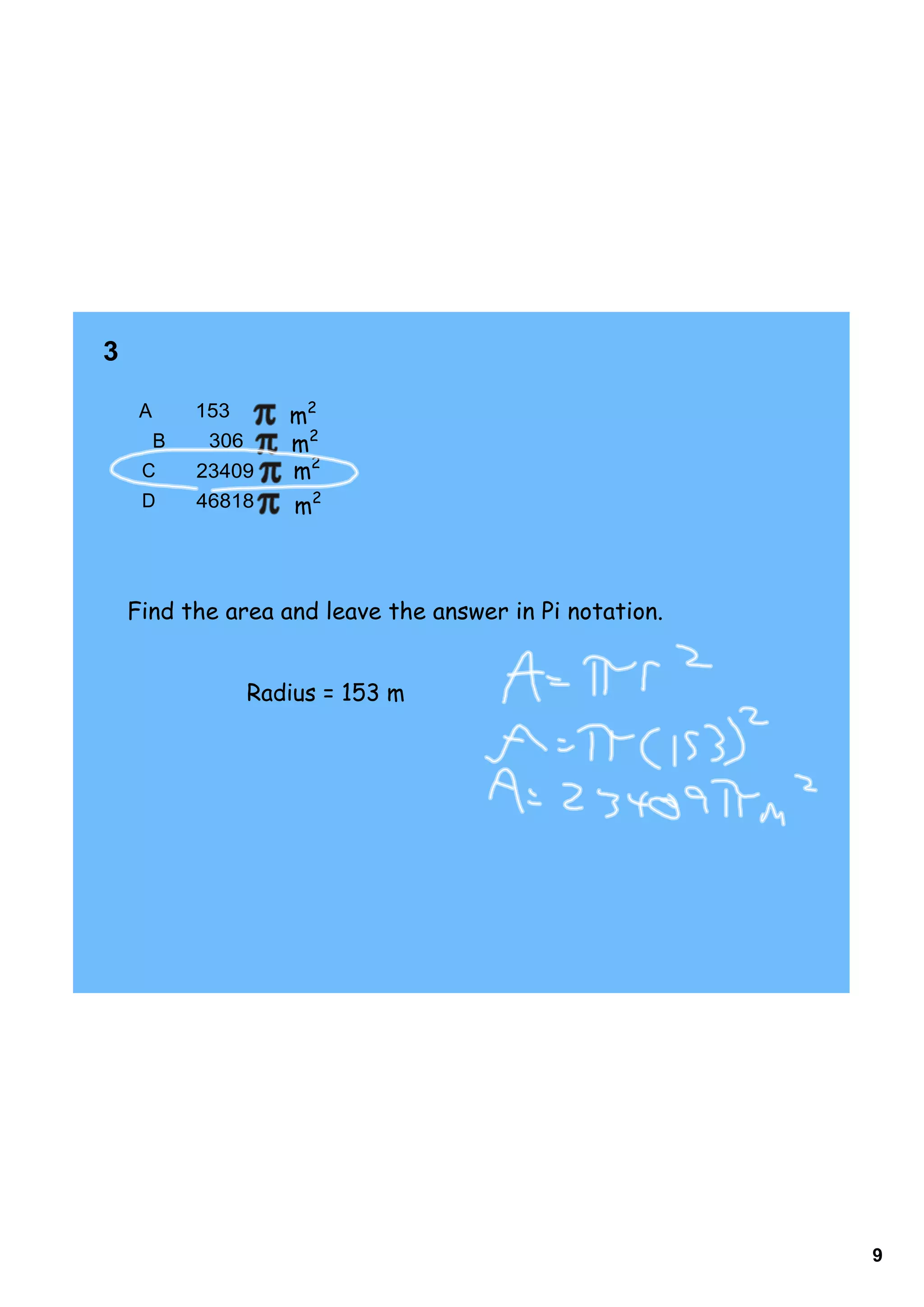 3         

     A       153       m2
      B       306      m2
     C       23409     m2
     D       46818     m2



    Find the area and leave the answer in Pi notation.


                    Radius = 153 m




                                                         9
 