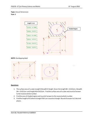 PS0270- ICT forPrimary Science and Maths 31st
August2010
DoneBy: Rasidah Mahmud 10d0010
Topic: Areaof dimension
Year: 8
NOTE: Overlapping label
Questions:
1. The surface area of a cube=LengthXBreadthX Height.Giventhe lengthBD= 0.4111cm, Breadth
DH = 0.4111cm and heightHG=0.4111cm. Findthe surface area of a cube andround of answer
to the nearestwhole number.
2. Findthe area of shadedregionandroundof answerto the nearestwhole number.
3. Findthe lengthof FG where triangle FGHisan isoscelestriangle.Roundof answerto2 decimal
places.
Shaded Region
Length in cm
 