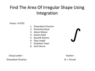 Find The Area Of Irregular Shape Using
Integration
Group Leader : Teacher :
Omprakash Chauhan N. L. Parvati
Group : A (IF2I)
1. Omprakash Chauhan
2. Shreeshay Desai
3. Adnan Mulani
4. Nashra Patel
5. Kaushik Sharma
6. Tejas Jangid
7. Shubham Tiwari
8. Amit Verma
 