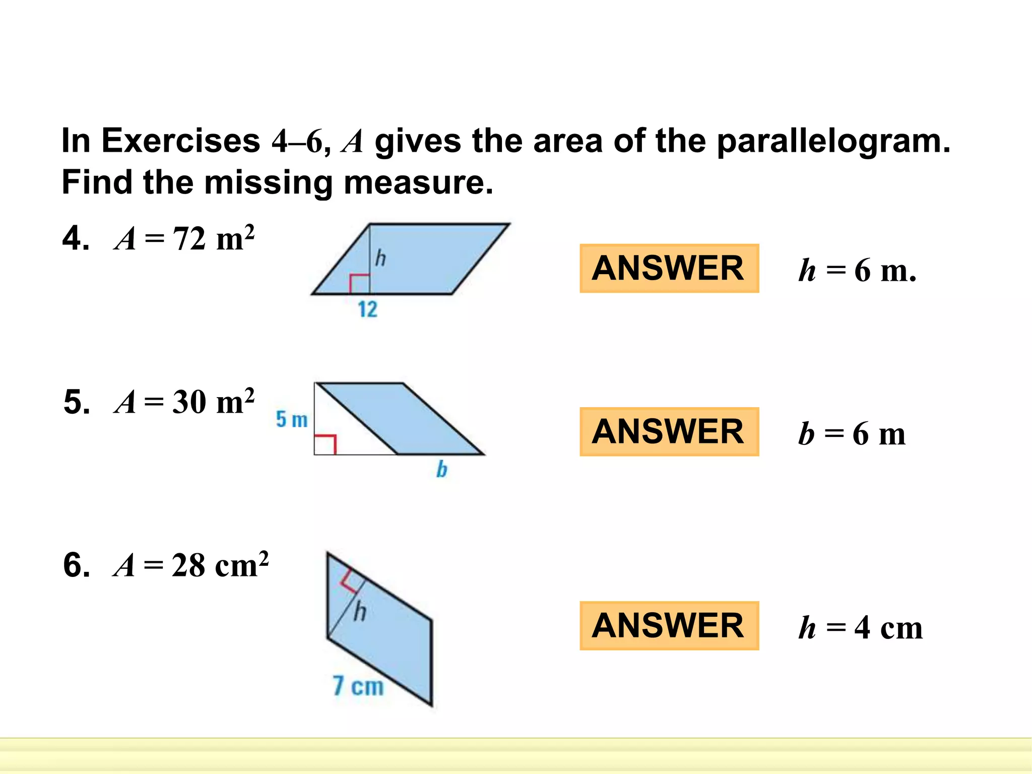 In Exercises 4–6, A gives the area of the parallelogram.
Find the missing measure.
ANSWER h = 6 m.
ANSWER b = 6 m
ANSWER h = 4 cm
4. A = 72 m2
5. A = 30 m2
6. A = 28 cm2
 