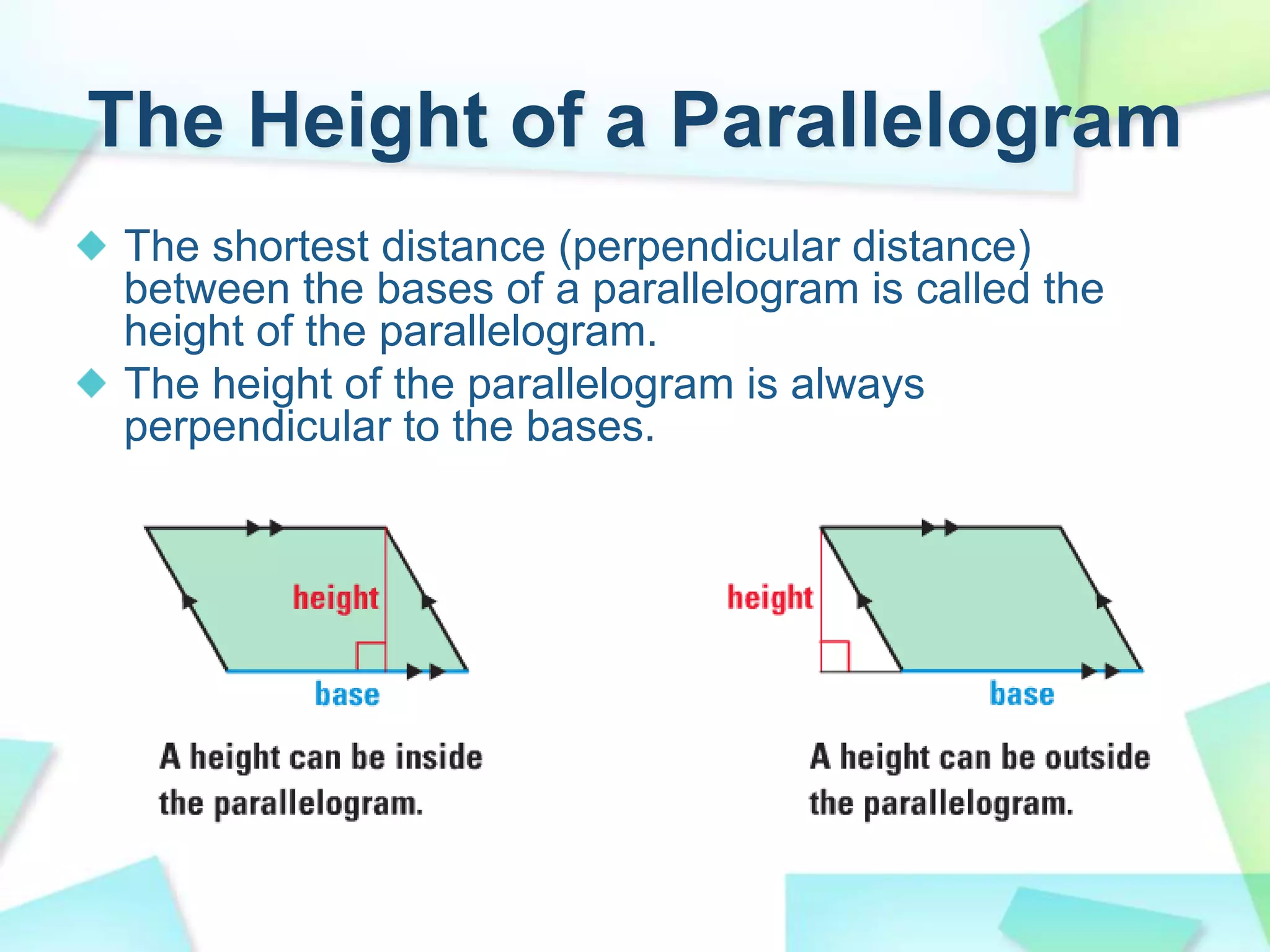 The Height of a Parallelogram
The shortest distance (perpendicular distance)
between the bases of a parallelogram is called the
height of the parallelogram.
The height of the parallelogram is always
perpendicular to the bases.
 